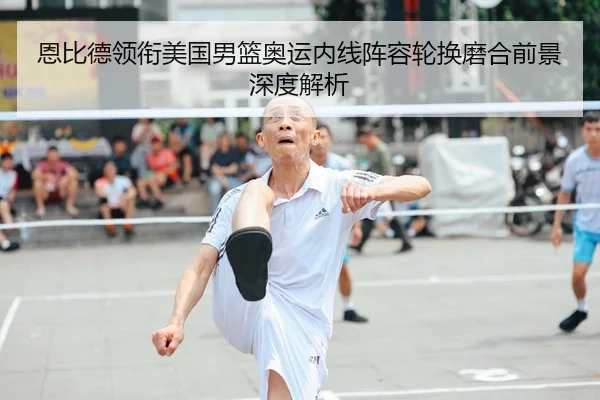 恩比德领衔美国男篮奥运内线阵容轮换磨合前景深度解析