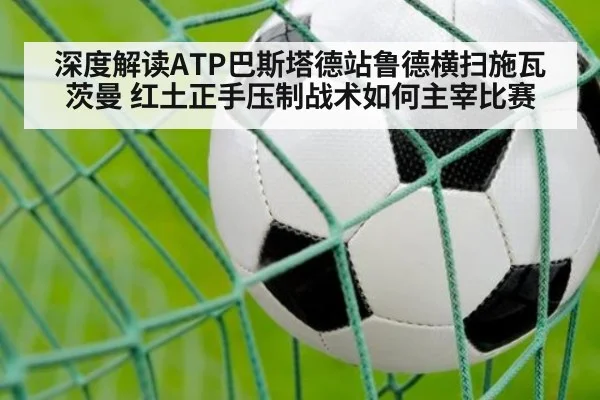 深度解读ATP巴斯塔德站鲁德横扫施瓦茨曼 红土正手压制战术如何主宰比赛