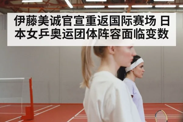 伊藤美诚官宣重返国际赛场 日本女乒奥运团体阵容面临变数