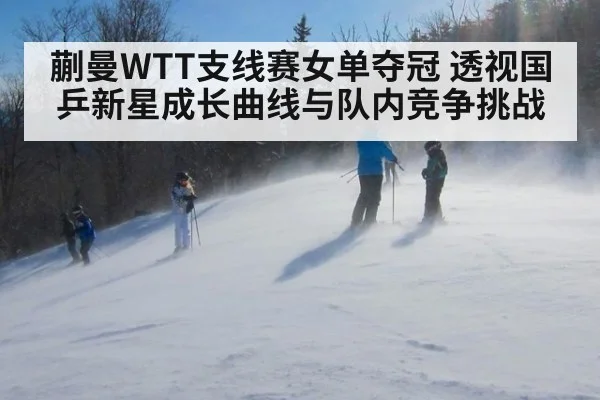 蒯曼WTT支线赛女单夺冠 透视国乒新星成长曲线与队内竞争挑战