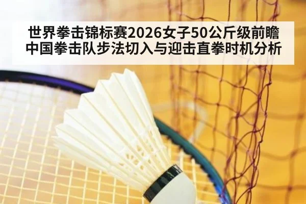 世界拳击锦标赛2026女子50公斤级前瞻 中国拳击队步法切入与迎击直拳时机分析