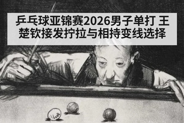 乒乓球亚锦赛2026男子单打 王楚钦接发拧拉与相持变线选择