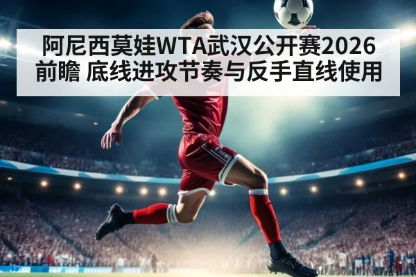 阿尼西莫娃WTA武汉公开赛2026前瞻 底线进攻节奏与反手直线使用