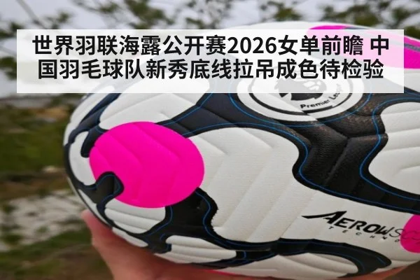 世界羽联海露公开赛2026女单前瞻 中国羽毛球队新秀底线拉吊成色待检验